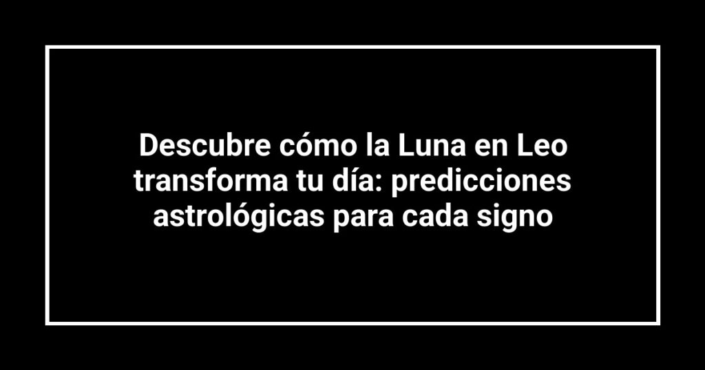 Descubre cómo la Luna en Leo transforma tu día: predicciones astrológicas para cada signo