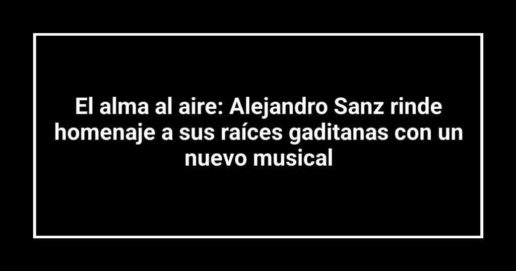 El alma al aire: Alejandro Sanz rinde homenaje a sus raíces gaditanas con un nuevo musical