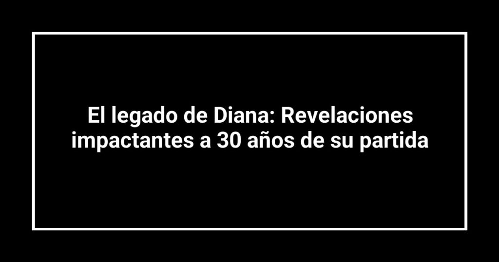El legado de Diana: Revelaciones impactantes a 30 años de su partida