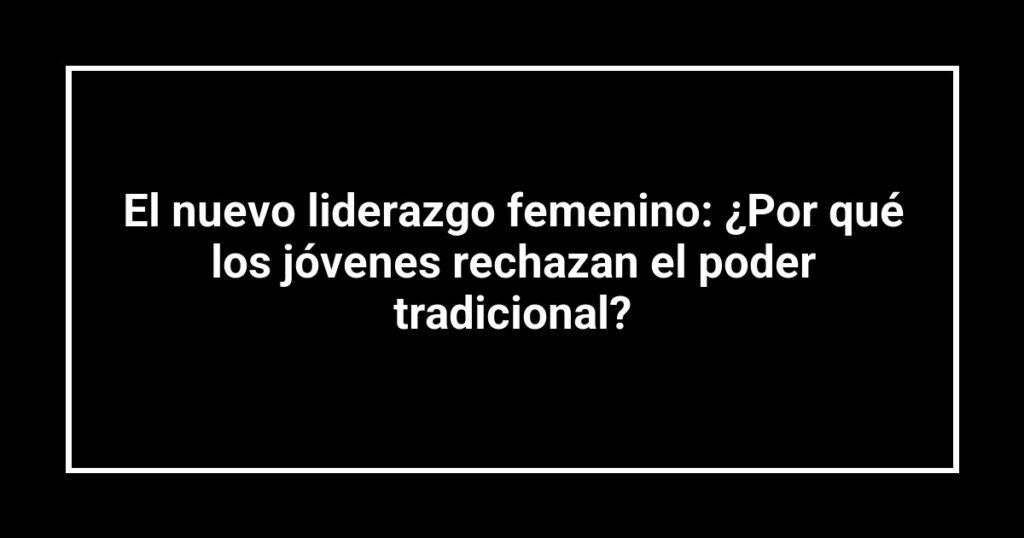 El nuevo liderazgo femenino: ¿Por qué los jóvenes rechazan el poder tradicional?