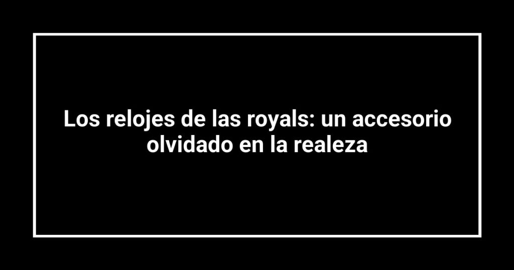 Los relojes de las royals: un accesorio olvidado en la realeza