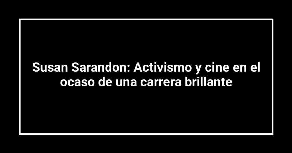 Susan Sarandon: Activismo y cine en el ocaso de una carrera brillante