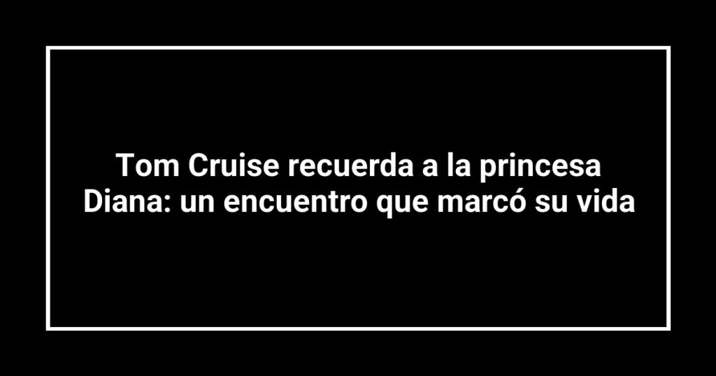 Tom Cruise recuerda a la princesa Diana: un encuentro que marcó su vida